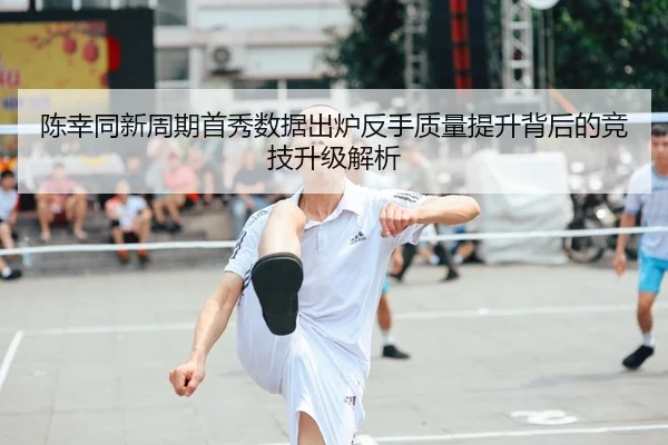 陈幸同新周期首秀数据出炉反手质量提升背后的竞技升级解析