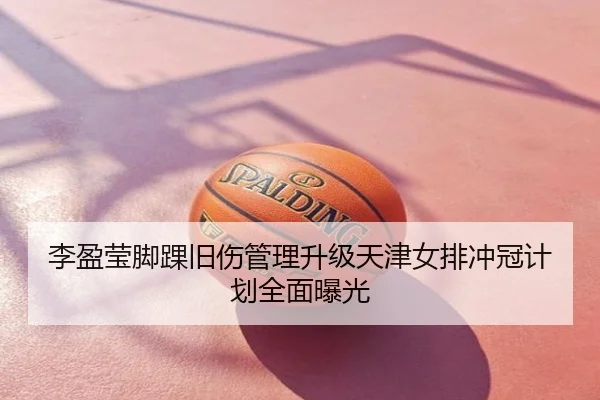 李盈莹脚踝旧伤管理升级天津女排冲冠计划全面曝光