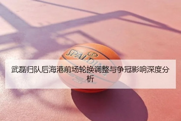 武磊归队后海港前场轮换调整与争冠影响深度分析